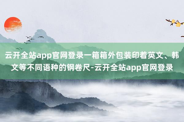 云开全站app官网登录一箱箱外包装印着英文、韩文等不同语种的钢卷尺-云开全站app官网登录