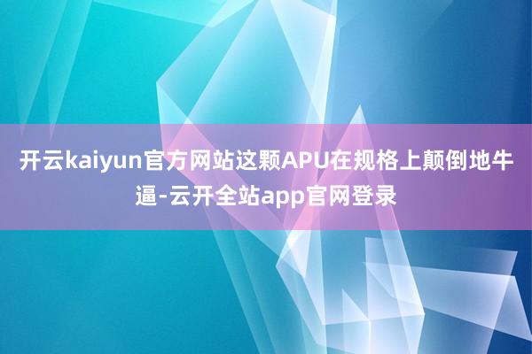 开云kaiyun官方网站这颗APU在规格上颠倒地牛逼-云开全站app官网登录