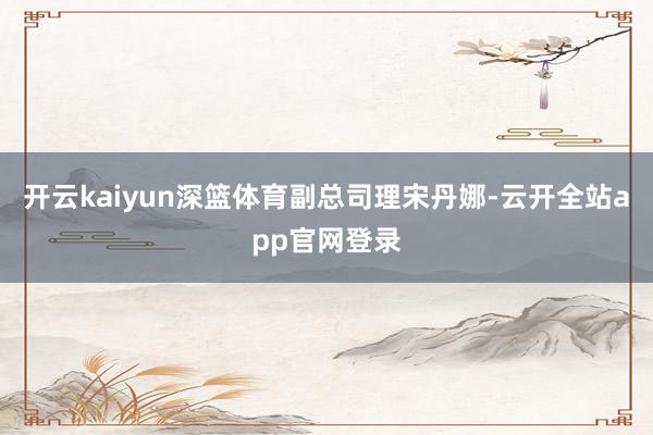 开云kaiyun深篮体育副总司理宋丹娜-云开全站app官网登录