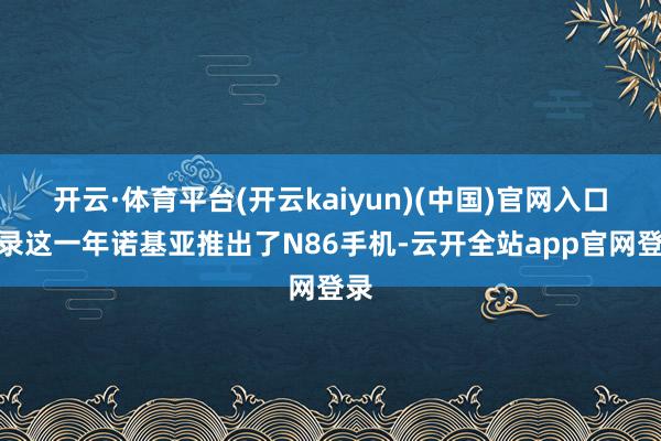 开云·体育平台(开云kaiyun)(中国)官网入口登录这一年诺基亚推出了N86手机-云开全站app官网登录