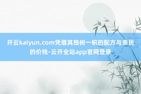 开云kaiyun.com凭借其独树一帜的配方与亲民的价钱-云开全站app官网登录