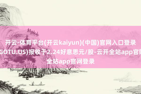 开云·体育平台(开云kaiyun)(中国)官网入口登录高途(GOTU.US)报收于2.24好意思元/股-云开全站app官网登录