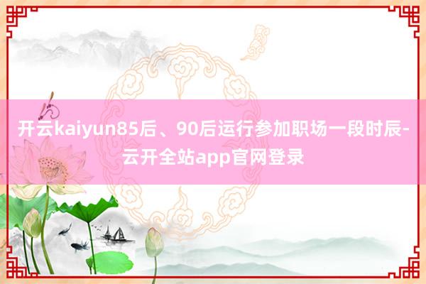 开云kaiyun85后、90后运行参加职场一段时辰-云开全站app官网登录
