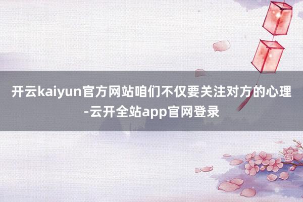 开云kaiyun官方网站咱们不仅要关注对方的心理-云开全站app官网登录