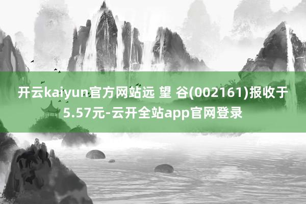 开云kaiyun官方网站远 望 谷(002161)报收于5.57元-云开全站app官网登录