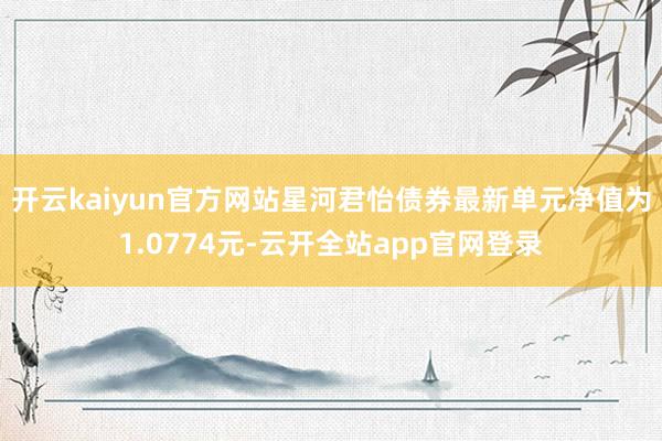 开云kaiyun官方网站星河君怡债券最新单元净值为1.0774元-云开全站app官网登录