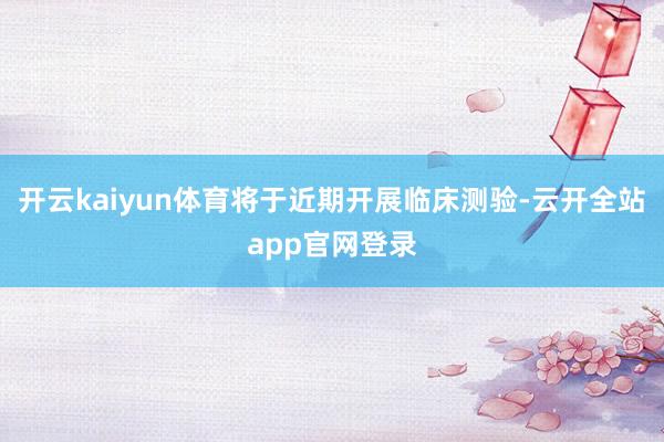 开云kaiyun体育将于近期开展临床测验-云开全站app官网登录