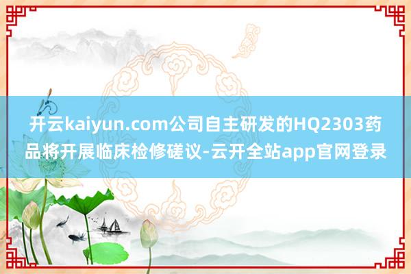 开云kaiyun.com公司自主研发的HQ2303药品将开展临床检修磋议-云开全站app官网登录