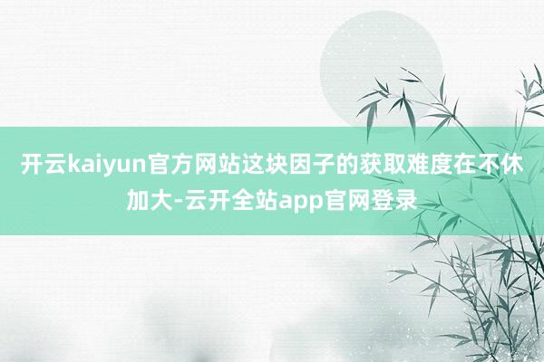 开云kaiyun官方网站这块因子的获取难度在不休加大-云开全站app官网登录