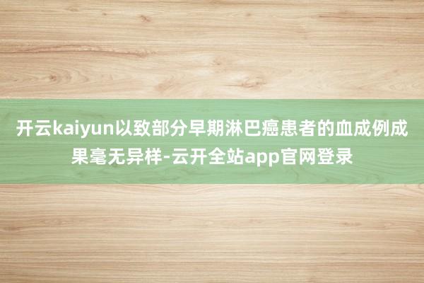 开云kaiyun以致部分早期淋巴癌患者的血成例成果毫无异样-云开全站app官网登录