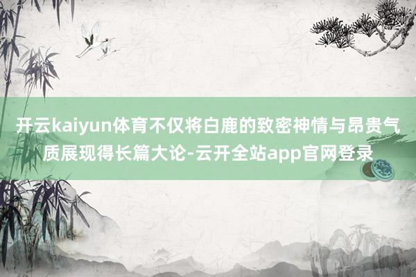 开云kaiyun体育不仅将白鹿的致密神情与昂贵气质展现得长篇大论-云开全站app官网登录
