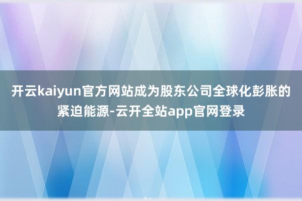 开云kaiyun官方网站成为股东公司全球化彭胀的紧迫能源-云开全站app官网登录