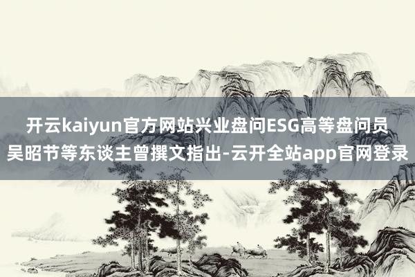 开云kaiyun官方网站兴业盘问ESG高等盘问员吴昭节等东谈主曾撰文指出-云开全站app官网登录