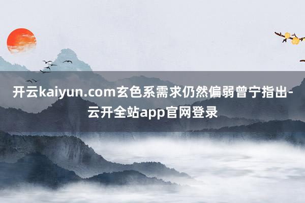 开云kaiyun.com玄色系需求仍然偏弱曾宁指出-云开全站app官网登录