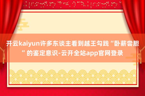 开云kaiyun许多东谈主看到越王勾践“卧薪尝胆”的鉴定意识-云开全站app官网登录