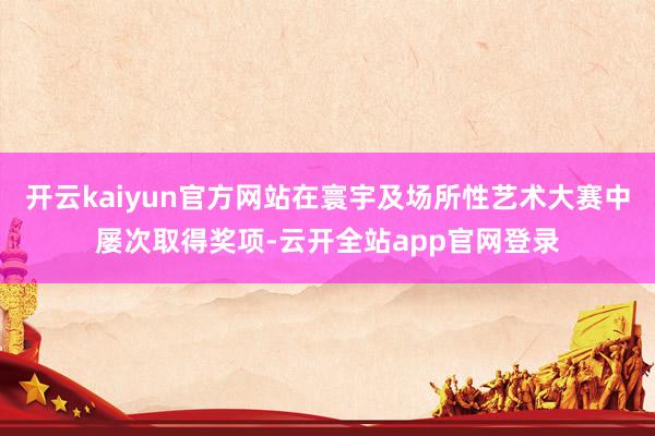 开云kaiyun官方网站在寰宇及场所性艺术大赛中屡次取得奖项-云开全站app官网登录