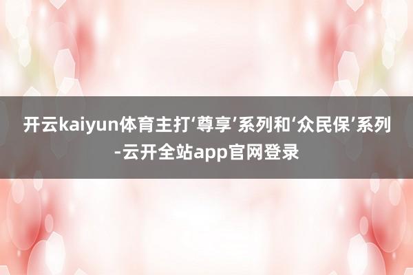 开云kaiyun体育主打‘尊享’系列和‘众民保’系列-云开全站app官网登录