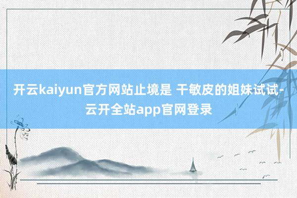 开云kaiyun官方网站止境是 干敏皮的姐妹试试-云开全站app官网登录
