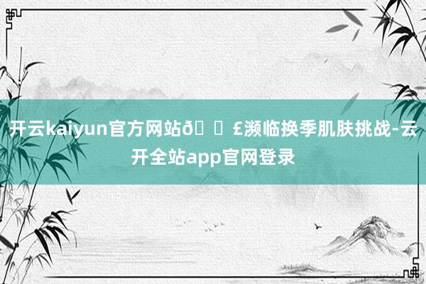 开云kaiyun官方网站😣濒临换季肌肤挑战-云开全站app官网登录