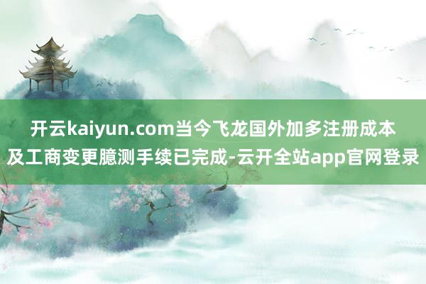 开云kaiyun.com当今飞龙国外加多注册成本及工商变更臆测手续已完成-云开全站app官网登录