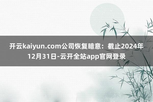 开云kaiyun.com　　公司恢复暗意：截止2024年12月31日-云开全站app官网登录