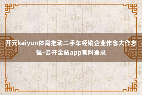 开云kaiyun体育推动二手车经销企业作念大作念强-云开全站app官网登录