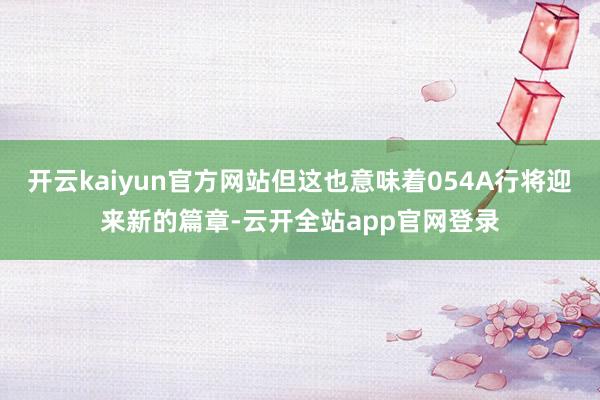 开云kaiyun官方网站但这也意味着054A行将迎来新的篇章-云开全站app官网登录