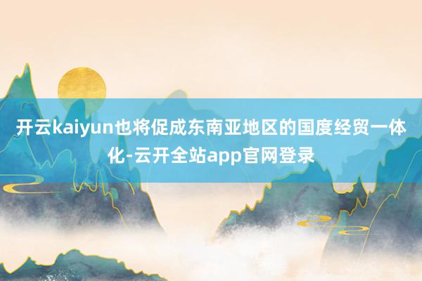 开云kaiyun也将促成东南亚地区的国度经贸一体化-云开全站app官网登录