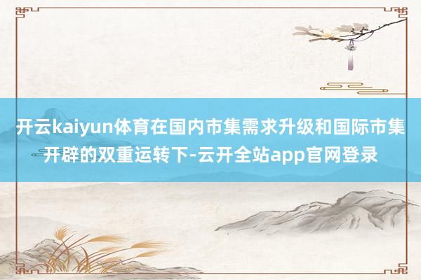 开云kaiyun体育在国内市集需求升级和国际市集开辟的双重运转下-云开全站app官网登录