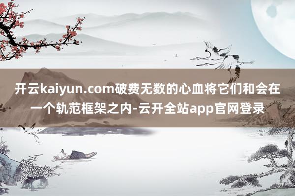 开云kaiyun.com破费无数的心血将它们和会在一个轨范框架之内-云开全站app官网登录