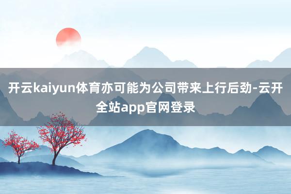 开云kaiyun体育亦可能为公司带来上行后劲-云开全站app官网登录