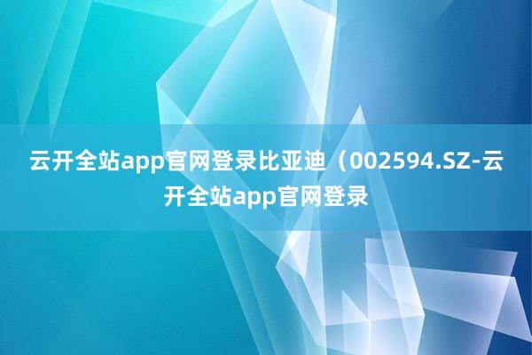 云开全站app官网登录比亚迪（002594.SZ-云开全站app官网登录