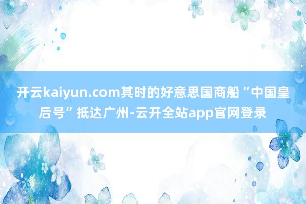 开云kaiyun.com其时的好意思国商船“中国皇后号”抵达广州-云开全站app官网登录