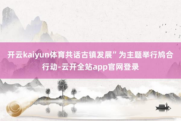 开云kaiyun体育共话古镇发展”为主题举行鸠合行动-云开全站app官网登录