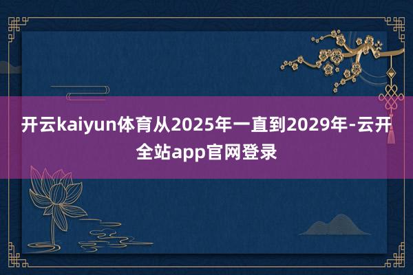 开云kaiyun体育从2025年一直到2029年-云开全站app官网登录