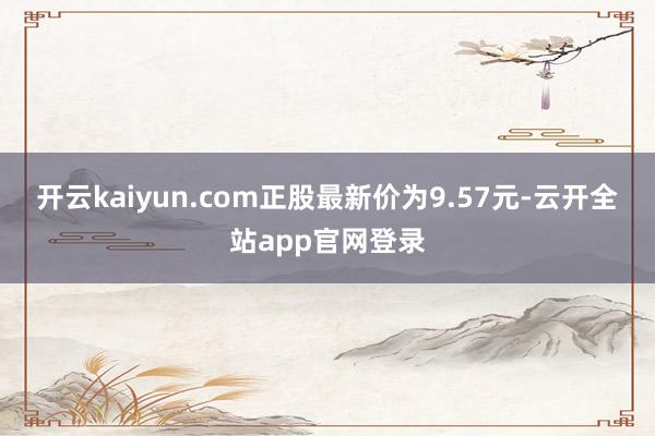 开云kaiyun.com正股最新价为9.57元-云开全站app官网登录