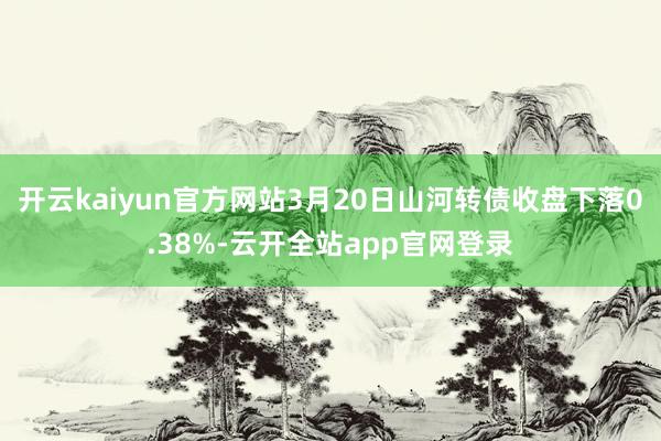 开云kaiyun官方网站3月20日山河转债收盘下落0.38%-云开全站app官网登录