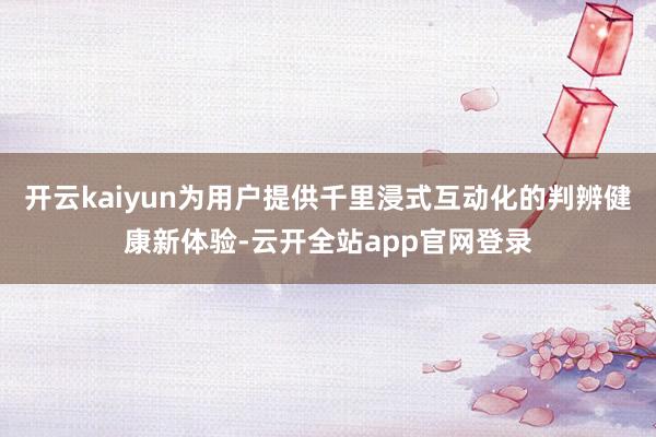 开云kaiyun为用户提供千里浸式互动化的判辨健康新体验-云开全站app官网登录