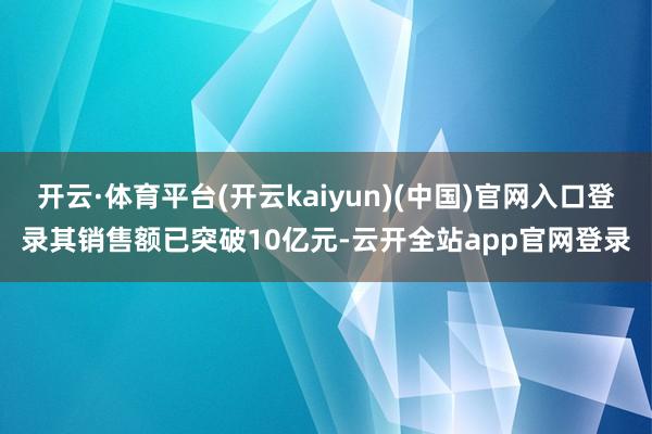 开云·体育平台(开云kaiyun)(中国)官网入口登录其销售额已突破10亿元-云开全站app官网登录