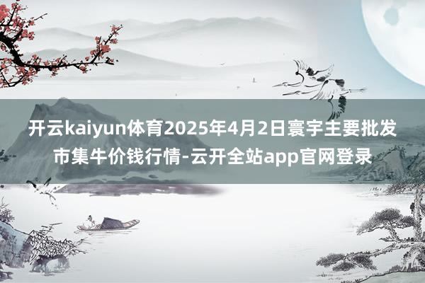 开云kaiyun体育2025年4月2日寰宇主要批发市集牛价钱行情-云开全站app官网登录