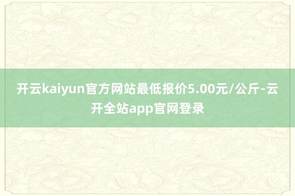 开云kaiyun官方网站最低报价5.00元/公斤-云开全站app官网登录