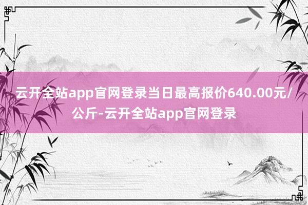 云开全站app官网登录当日最高报价640.00元/公斤-云开全站app官网登录
