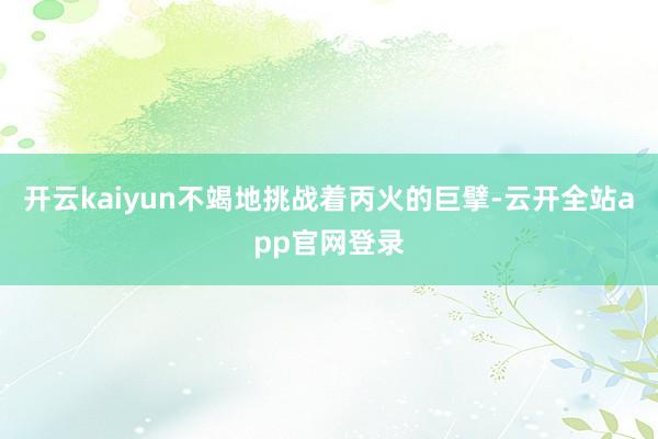 开云kaiyun不竭地挑战着丙火的巨擘-云开全站app官网登录