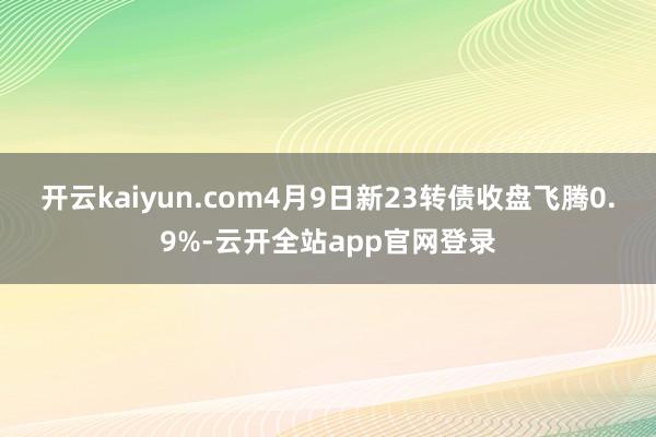 开云kaiyun.com4月9日新23转债收盘飞腾0.9%-云开全站app官网登录