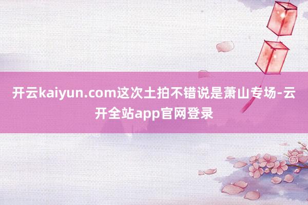 开云kaiyun.com这次土拍不错说是萧山专场-云开全站app官网登录