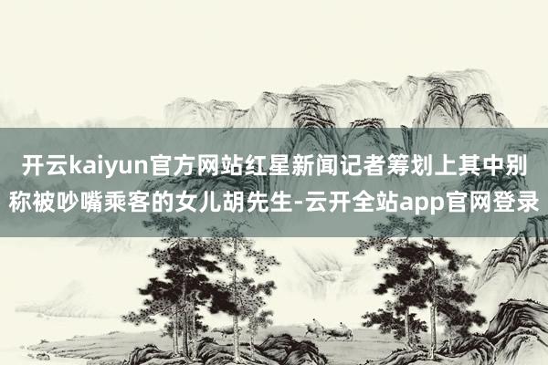 开云kaiyun官方网站红星新闻记者筹划上其中别称被吵嘴乘客的女儿胡先生-云开全站app官网登录