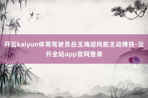 开云kaiyun体育驾驶员岳玉海迎向前主动搀扶-云开全站app官网登录
