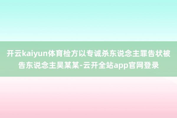 开云kaiyun体育检方以专诚杀东说念主罪告状被告东说念主吴某某-云开全站app官网登录