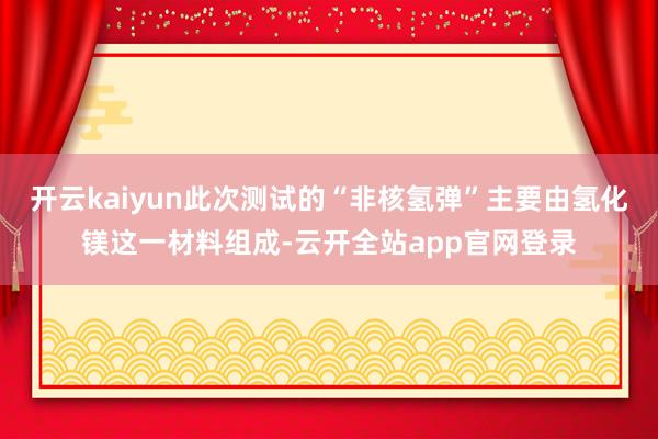开云kaiyun此次测试的“非核氢弹”主要由氢化镁这一材料组成-云开全站app官网登录
