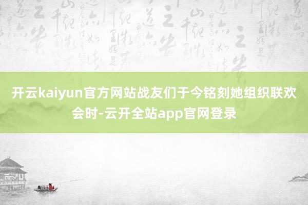 开云kaiyun官方网站战友们于今铭刻她组织联欢会时-云开全站app官网登录